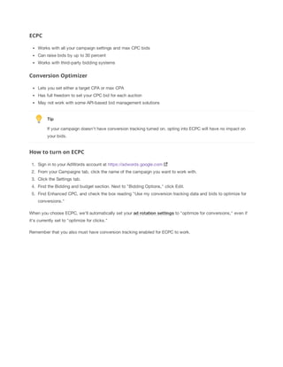 ECPC
Works with all your campaign settings and max CPC bids
Can raise bids by up to 30 percent
Works with third-party bidding systems

Conversion Optimizer
Lets you set either a target CPA or max CPA
Has full freedom to set your CPC bid for each auction
May not work with some API-based bid management solutions

Tip
If your campaign doesn't have conversion tracking turned on, opting into ECPC will have no impact on
your bids.

How to turn on ECPC
1. Sign in to your AdWords account at https://adwords.google.com
2. From your Campaigns tab, click the name of the campaign you want to work with.
3. Click the Settings tab.
4. Find the Bidding and budget section. Next to "Bidding Options," click Edit.
5. Find Enhanced CPC, and check the box reading "Use my conversion tracking data and bids to optimize for
conversions."
When you choose ECPC, we'll automatically set your ad
 rotation
 settings to "optimize for conversions," even if
it's currently set to "optimize for clicks."
Remember that you also must have conversion tracking enabled for ECPC to work.

 