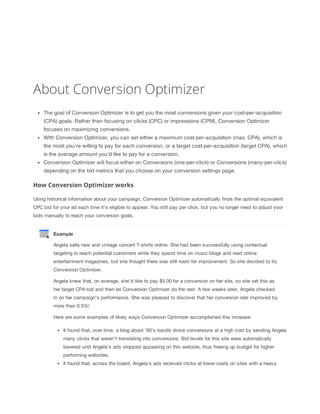 About Conversion Optimizer
The goal of Conversion Optimizer is to get you the most conversions given your cost-per-acquisition
(CPA) goals. Rather than focusing on clicks (CPC) or impressions (CPM), Conversion Optimizer
focuses on maximizing conversions.
With Conversion Optimizer, you can set either a maximum cost-per-acquisition (max. CPA), which is
the most you're willing to pay for each conversion, or a target cost-per-acquisition (target CPA), which
is the average amount you'd like to pay for a conversion.
Conversion Optimizer will focus either on Conversions (one-per-click) or Conversions (many-per-click)
depending on the bid metrics that you choose on your conversion settings page.

How Conversion Optimizer works
Using historical information about your campaign, Conversion Optimizer automatically finds the optimal equivalent
CPC bid for your ad each time it's eligible to appear. You still pay per click, but you no longer need to adjust your
bids manually to reach your conversion goals.

Example
Angela sells new and vintage concert T-shirts online. She had been successfully using contextual
targeting to reach potential customers while they spend time on music blogs and read online
entertainment magazines, but she thought there was still room for improvement. So she decided to try
Conversion Optimizer.
Angela knew that, on average, she'd like to pay $5.00 for a conversion on her site, so she set this as
her target CPA bid and then let Conversion Optimizer do the rest. A few weeks later, Angela checked
in on her campaign's performance. She was pleased to discover that her conversion rate improved by
more than 0.5%!
Here are some examples of likely ways Conversion Optimizer accomplished this increase:
It found that, over time, a blog about '80's bands drove conversions at a high cost by sending Angela
many clicks that weren't translating into conversions. Bid levels for this site were automatically
lowered until Angela's ads stopped appearing on this website, thus freeing up budget for higher
performing websites.
It found that, across the board, Angela's ads received clicks at lower costs on sites with a heavy

 
