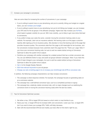Increase your campaign's conversions

Here are some ideas for increasing the number of conversions in your campaign:
If you're willing to spend more on your advertising, and you're currently hitting your budget on a regular
basis, you can increase your budget.
If you're willing to spend more on your advertising, but you're not hitting your budget, you can increase
your CPC bids for the ad groups in the affected campaign. Higher bids help increase your Ad Rank,
which leads to greater visibility for your ad. With more visibility, you're likely to get more clicks that lead
to conversions.
If you prefer to keep your costs the same, consider moving the conversion tracking code on your
website. For example, Jean runs an insurance website. Her tracking code is on the page a customer
reaches after signing up for an insurance policy. She decides to move the tracking code to the page that
provides insurance quotes. The conversion data from this page is still meaningful for her business, and
her conversions increase because more customers reach this page than the "Thank you" page. Note: If
you move your conversion tracking code, be sure to wait two weeks before turning on Conversion
Optimizer to allow the system time to adjust.
Combine your campaign with another campaign for a related product that has a similar conversion rate.
You can use AdWords Editor to copy and paste ad groups between campaigns. Note: If you make this
kind of major change to your campaigns, be sure to wait two weeks before turning on Conversion
Optimizer to allow the system time to adjust.
Opt in to the Google Display Network.
Add more relevant keywords to your ad groups.
Change your ads or landing page to try to increase your clickthrough rate (CTR) or conversion rate.
In addition, the following campaign characteristics can help increase conversions:
The campaign is direct-response oriented. For example, the campaign focuses on generating sales on
an e-commerce website.
The campaign has a well-defined conversion type, such as a completed purchase or signup.
The campaign has a relatively stable conversion rate, with no major changes (such as redefining the
conversion event or moving the conversion tracking code) within the last two weeks.

Tips for Conversion Optimizer success

1. Set either a max. CPA or target CPA bid based on which metric is most familiar to you.
2. Raise your max. or target CPA bid ito increase traffic and conversions. Lower your max. or target CPA
bid if you want to lower your average CPA. Traffic will likely decrease.
3. Start with the recommended CPA bid and modify your bids often to find what's right for you.

 