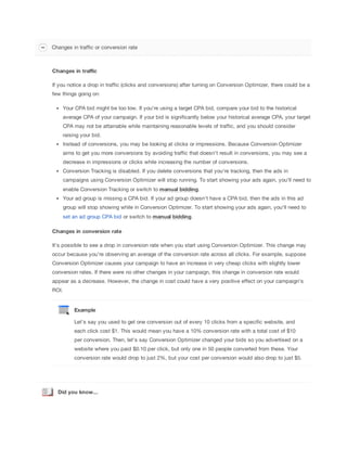 Changes in traffic or conversion rate

Changes
 in
 traffic
If you notice a drop in traffic (clicks and conversions) after turning on Conversion Optimizer, there could be a
few things going on:
Your CPA bid might be too low. If you're using a target CPA bid, compare your bid to the historical
average CPA of your campaign. If your bid is significantly below your historical average CPA, your target
CPA may not be attainable while maintaining reasonable levels of traffic, and you should consider
raising your bid.
Instead of conversions, you may be looking at clicks or impressions. Because Conversion Optimizer
aims to get you more conversions by avoiding traffic that doesn't result in conversions, you may see a
decrease in impressions or clicks while increasing the number of conversions.
Conversion Tracking is disabled. If you delete conversions that you're tracking, then the ads in
campaigns using Conversion Optimizer will stop running. To start showing your ads again, you'll need to
enable Conversion Tracking or switch to manual
 bidding.
Your ad group is missing a CPA bid. If your ad group doesn't have a CPA bid, then the ads in this ad
group will stop showing while in Conversion Optimizer. To start showing your ads again, you'll need to
set an ad group CPA bid or switch to manual
 bidding.
Changes
 in
 conversion
 rate
It's possible to see a drop in conversion rate when you start using Conversion Optimizer. This change may
occur because you're observing an average of the conversion rate across all clicks. For example, suppose
Conversion Optimizer causes your campaign to have an increase in very cheap clicks with slightly lower
conversion rates. If there were no other changes in your campaign, this change in conversion rate would
appear as a decrease. However, the change in cost could have a very positive effect on your campaign's
ROI.

Example
Let’s say you used to get one conversion out of every 10 clicks from a specific website, and
each click cost $1. This would mean you have a 10% conversion rate with a total cost of $10
per conversion. Then, let's say Conversion Optimizer changed your bids so you advertised on a
website where you paid $0.10 per click, but only one in 50 people converted from these. Your
conversion rate would drop to just 2%, but your cost per conversion would also drop to just $5.

Did
 you
 know...

 