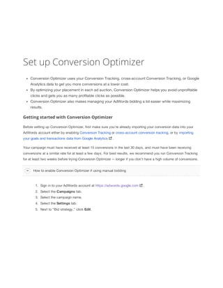 Set up Conversion Optimizer
Conversion Optimizer uses your Conversion Tracking, cross-account Conversion Tracking, or Google
Analytics data to get you more conversions at a lower cost.
By optimizing your placement in each ad auction, Conversion Optimizer helps you avoid unprofitable
clicks and gets you as many profitable clicks as possible.
Conversion Optimizer also makes managing your AdWords bidding a lot easier while maximizing
results.

Getting started with Conversion Optimizer
Before setting up Conversion Optimizer, first make sure you're already importing your conversion data into your
AdWords account either by enabling Conversion Tracking or cross-account conversion tracking, or by importing
your goals and transactions data from Google Analytics

.

Your campaign must have received at least 15 conversions in the last 30 days, and must have been receiving
conversions at a similar rate for at least a few days. For best results, we recommend you run Conversion Tracking
for at least two weeks before trying Conversion Optimizer -- longer if you don't have a high volume of conversions.
How to enable Conversion Optimizer if using manual bidding

1. Sign in to your AdWords account at https://adwords.google.com
2. Select the Campaigns tab.
3. Select the campaign name.
4. Select the Settings tab.
5. Next to "Bid strategy," click Edit.

.

 