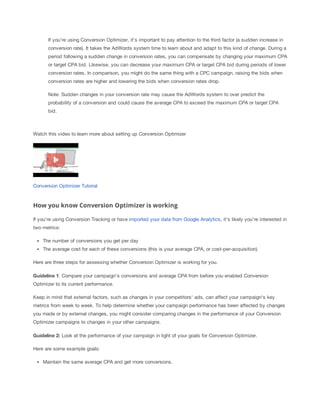 If you're using Conversion Optimizer, it's important to pay attention to the third factor (a sudden increase in
conversion rate). It takes the AdWords system time to learn about and adapt to this kind of change. During a
period following a sudden change in conversion rates, you can compensate by changing your maximum CPA
or target CPA bid. Likewise, you can decrease your maximum CPA or target CPA bid during periods of lower
conversion rates. In comparison, you might do the same thing with a CPC campaign, raising the bids when
conversion rates are higher and lowering the bids when conversion rates drop.
Note: Sudden changes in your conversion rate may cause the AdWords system to over predict the
probability of a conversion and could cause the average CPA to exceed the maximum CPA or target CPA
bid.

Watch this video to learn more about setting up Conversion Optimizer

Conversion Optimizer Tutorial

How you know Conversion Optimizer is working
If you're using Conversion Tracking or have imported your data from Google Analytics, it's likely you're interested in
two metrics:
The number of conversions you get per day
The average cost for each of these conversions (this is your average CPA, or cost-per-acquisition).
Here are three steps for assessing whether Conversion Optimizer is working for you.
Guideline
 1: Compare your campaign's conversions and average CPA from before you enabled Conversion
Optimizer to its current performance.
Keep in mind that external factors, such as changes in your competitors' ads, can affect your campaign's key
metrics from week to week. To help determine whether your campaign performance has been affected by changes
you made or by external changes, you might consider comparing changes in the performance of your Conversion
Optimizer campaigns to changes in your other campaigns.
Guideline
 2:
 Look at the performance of your campaign in light of your goals for Conversion Optimizer.
Here are some example goals:
Maintain the same average CPA and get more conversions.

 