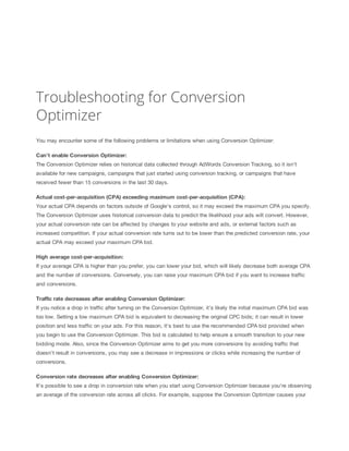 Troubleshooting for Conversion
Optimizer
You may encounter some of the following problems or limitations when using Conversion Optimizer:
Can't
 enable
 Conversion
 Optimizer:
 
The Conversion Optimizer relies on historical data collected through AdWords Conversion Tracking, so it isn't
available for new campaigns, campaigns that just started using conversion tracking, or campaigns that have
received fewer than 15 conversions in the last 30 days.
Actual
 cost-per-acquisition
 (CPA)
 exceeding
 maximum
 cost-per-acquisition
 (CPA):
 
Your actual CPA depends on factors outside of Google's control, so it may exceed the maximum CPA you specify.
The Conversion Optimizer uses historical conversion data to predict the likelihood your ads will convert. However,
your actual conversion rate can be affected by changes to your website and ads, or external factors such as
increased competition. If your actual conversion rate turns out to be lower than the predicted conversion rate, your
actual CPA may exceed your maximum CPA bid.
High
 average
 cost-per-acquisition:
 
If your average CPA is higher than you prefer, you can lower your bid, which will likely decrease both average CPA
and the number of conversions. Conversely, you can raise your maximum CPA bid if you want to increase traffic
and conversions.
Traffic
 rate
 decreases
 after
 enabling
 Conversion
 Optimizer:
If you notice a drop in traffic after turning on the Conversion Optimizer, it's likely the initial maximum CPA bid was
too low. Setting a low maximum CPA bid is equivalent to decreasing the original CPC bids; it can result in lower
position and less traffic on your ads. For this reason, it's best to use the recommended CPA bid provided when
you begin to use the Conversion Optimizer. This bid is calculated to help ensure a smooth transition to your new
bidding mode. Also, since the Conversion Optimizer aims to get you more conversions by avoiding traffic that
doesn't result in conversions, you may see a decrease in impressions or clicks while increasing the number of
conversions.
Conversion
 rate
 decreases
 after
 enabling
 Conversion
 Optimizer:
 
It's possible to see a drop in conversion rate when you start using Conversion Optimizer because you're observing
an average of the conversion rate across all clicks. For example, suppose the Conversion Optimizer causes your

 