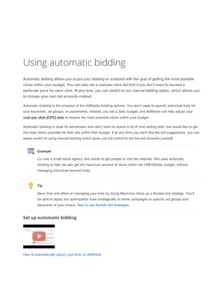 Using automatic bidding
Automatic bidding allows you to put your bidding on autopilot with the goal of getting the most possible
clicks within your budget. You can also set a cost-per-click bid limit if you don't want to exceed a
particular price for each click. At any time, you can switch to our manual bidding option, which allows you
to choose your own bid amounts instead.
Automatic bidding is the simplest of the AdWords bidding options. You don't need to specify individual bids for
your keywords, ad groups, or placements. Instead, you set a daily budget, and AdWords will help adjust your
cost-per-click
 (CPC)
 bids to receive the most possible clicks within your budget.
Automatic bidding is ideal for advertisers who don't want to spend a lot of time setting bids, but would like to get
the most clicks possible for their ads within their budget. If at any time you don't like the bid suggestions, you can
easily switch to using manual bidding which gives you full control to set the bid amounts yourself.

Example
Liz runs a small travel agency and wants to get people to visit her website. She uses automatic
bidding to help her ads get the maximum amount of clicks within her US$100/day budget, without
managing individual keyword bids.

Tip
Save time and effort on managing your bids by trying Maximize clicks as a flexible bid strategy. You’ll
be able to apply bid optimization more strategically to entire campaigns or specific ad groups and
keywords of your choice. How to use flexible bid strategies.

Set up automatic bidding

How to automatically adjust your bids on AdWords

 