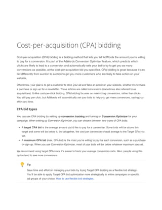 Cost-per-acquisition (CPA) bidding
Cost-per-acquisition (CPA) bidding is a bidding method that lets you tell AdWords the amount you're willing
to pay for a conversion. It's part of the AdWords Conversion Optimizer feature, which predicts which
clicks are likely to lead to a conversion and automatically sets your bid to try to get you as many
conversions as possible, at the cost-per-acquisition bid you specified. CPA bidding is great because it can
bid differently from auction to auction to get you more customers who are likely to take action on your
website.
Oftentimes, your goal is to get a customer to click your ad and take an action on your website, whether it’s to make
a purchase or sign up for a newsletter. These actions are called conversions (sometimes also referred to as
acquisitions). Unlike cost-per-click bidding, CPA bidding focuses on maximizing conversions, rather than clicks.
You still pay per click, but AdWords will automatically set your bids to help you get more conversions, saving you
effort and time.

CPA bid types
You can use CPA bidding by setting up conversion
 tracking and turning on Conversion
 Optimizer for your
campaign. When setting up Conversion Optimizer, you can choose between two types of CPA bids:
A target
 CPA
 bid is the average amount you'd like to pay for a conversion. Some bids will be above this
target and some will be below it, but altogether, the cost per conversion should average to the Target CPA you
set.
A maximum
 CPA
 bid (max. CPA bid) is the most you're willing to pay for each conversion, such as a purchase
or sign-up. When you use Conversion Optimizer, most of your bids will be below whatever maximum you set.
We recommend using target CPA since it's easier to track your average conversion costs. Also, people using this
option tend to see more conversions.

Tip
Save time and effort on managing your bids by trying Target CPA bidding as a flexible bid strategy.
You’ll be able to apply Target CPA bid optimization more strategically to entire campaigns or specific
ad groups of your choice. How to use flexible bid strategies.

 