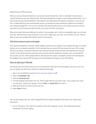 Determining your CPA bid amount
When you set up Conversion Optimizer, we provide a recommended bid, which is calculated to help ensure a
smooth transition to your new bidding mode. The recommended bid is based on your historical performance, so it’s
best to start with the recommended bid, then observe your performance and adjust as necessary. If you set your
max. or target CPA bid to the recommended amount, you should see more conversions without much change to
your existing average CPA. If you set your bid below the recommended amount, you're likely to pay less for each
acquisition, but you'll likely also get less traffic on your ad and fewer conversions.
After you've used Conversion Optimizer for awhile, if your average cost is within an acceptable range, you can raise
your max. CPA bid to get more conversions. If your cost is higher than you'd like, you can lower your bid, which is
likely to lower your average CPA and the number of conversions.

The final amount you're charged
Your actual CPA depends on factors outside Google's control such as changes to your website and ads, or external
factors such as increased competition. So it's possible that your actual CPA may exceed the max. CPA or target
CPA bid you specify. Conversion Optimizer uses historical conversion data to predict the likelihood your ads will
convert. If your actual conversion rate turns out to be lower than the predicted conversion rate, your actual CPA
may exceed your max. CPA or target CPA bid. But because the system is designed to adjust over the long term,
the likelihood of your actual CPA exceeding your bid decreases the longer you use CPA bidding.

How to edit your CPA bid
You provide your first CPA bid when you turn on Conversion Optimizer for your campaign. Once you’ve set it up,
you can update your CPA bid at anytime by following these steps:
1. Sign in to your AdWords account at https://adwords.google.com

.

2. Click the Campaigns
 tab.
3. Click the Ad
 groups
 tab.
4. Find the ad group that contains the max. CPA or target CPA bid you want to edit. As you place your cursor
over the rows, a pencil icon appears. Click the Max. or Target
 CPA bid to edit it.
5. Enter the amount you'd like to use for your bid.
6. Select Save to finish.

You can also change your max. CPA or target CPA bid for multiple ad groups at the same time. Follow these
instructions:
1. On the "Ad groups" tab, select the checkbox next to the "Ad group" column. This should select all the
checkboxes for every ad group.

 