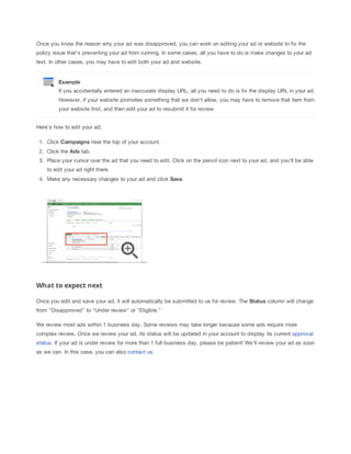 Once you know the reason why your ad was disapproved, you can work on editing your ad or website to fix the
policy issue that's preventing your ad from running. In some cases, all you have to do is make changes to your ad
text. In other cases, you may have to edit both your ad and website.

Example
If you accidentally entered an inaccurate display URL, all you need to do is fix the display URL in your ad.
However, if your website promotes something that we don't allow, you may have to remove that item from
your website first, and then edit your ad to resubmit it for review.
Here's how to edit your ad:
1. Click Campaigns near the top of your account.
2. Click the Ads tab.
3. Place your cursor over the ad that you need to edit. Click on the pencil icon next to your ad, and you'll be able
to edit your ad right there.
4. Make any necessary changes to your ad and click Save.

What to expect next
Once you edit and save your ad, it will automatically be submitted to us for review. The Status column will change
from "Disapproved" to "Under review" or "Eligible."
We review most ads within 1 business day. Some reviews may take longer because some ads require more
complex review. Once we review your ad, its status will be updated in your account to display its current approval
status. If your ad is under review for more than 1 full business day, please be patient! We'll review your ad as soon
as we can. In this case, you can also contact us.

 