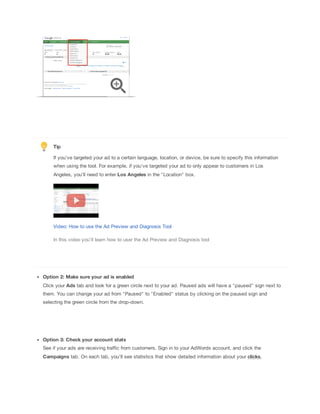 Tip
If you've targeted your ad to a certain language, location, or device, be sure to specify this information
when using the tool. For example, if you've targeted your ad to only appear to customers in Los
Angeles, you'll need to enter Los
 Angeles in the "Location" box.

Video: How to use the Ad Preview and Diagnosis Tool
In this video you'll learn how to user the Ad Preview and Diagnosis tool

Option
 2:
 Make
 sure
 your
 ad
 is
 enabled
Click your Ads tab and look for a green circle next to your ad. Paused ads will have a "paused" sign next to
them. You can change your ad from "Paused" to "Enabled" status by clicking on the paused sign and
selecting the green circle from the drop-down.

Option
 3:
 Check
 your
 account
 stats
See if your ads are receiving traffic from customers. Sign in to your AdWords account, and click the
Campaigns tab. On each tab, you'll see statistics that show detailed information about your clicks,

 