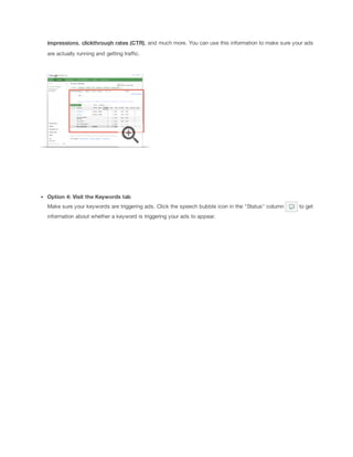 impressions, clickthrough
 rates
 (CTR), and much more. You can use this information to make sure your ads
are actually running and getting traffic.

Option
 4:
 Visit
 the
 Keywords
 tab
Make sure your keywords are triggering ads. Click the speech bubble icon in the "Status" column
information about whether a keyword is triggering your ads to appear.

to get

 