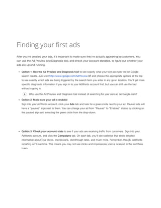 Finding your first ads
After you've created your ads, it's important to make sure they're actually appearing to customers. You
can use the Ad Preview and Diagnosis tool, and check your account statistics, to figure out whether your
ads are up and running.
Option
 1:
 Use
 the
 Ad
 Preview
 and
 Diagnosis
 tool to see exactly what your text ads look like on Google
search results. Just visit http://www.google.com/AdPreview

and choose the appropriate options at the top

to see exactly which ads are being triggered by the search term you enter in any given location. You'll get more
specific diagnostic information if you sign in to your AdWords account first, but you can still use the tool
without signing in.
Why use the Ad Preview and Diagnosis tool instead of searching for your own ad on Google.com?
Option
 2:
 Make
 sure
 your
 ad
 is
 enabled
Sign into your AdWords account, click your Ads tab and look for a green circle next to your ad. Paused ads will
have a "paused" sign next to them. You can change your ad from "Paused" to "Enabled" status by clicking on
the paused sign and selecting the green circle from the drop-down.

Option
 3:
 Check
 your
 account
 stats to see if your ads are receiving traffic from customers. Sign into your
AdWords account, and click the Campaigns tab. On each tab, you'll see statistics that show detailed
information about your clicks, impressions, clickthrough rates, and much more. Remember, though, AdWords
reporting isn't real-time. This means you may not see clicks and impressions you've received in the last three
hours.

 
