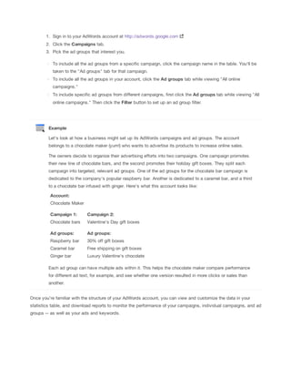 1. Sign in to your AdWords account at http://adwords.google.com
2. Click the Campaigns tab.
3. Pick the ad groups that interest you.
To include all the ad groups from a specific campaign, click the campaign name in the table. You'll be
taken to the "Ad groups" tab for that campaign.
To include all the ad groups in your account, click the Ad
 groups tab while viewing "All online
campaigns."
To include specific ad groups from different campaigns, first click the Ad
 groups tab while viewing "All
online campaigns." Then click the Filter button to set up an ad group filter.

Example
Let's look at how a business might set up its AdWords campaigns and ad groups. The account
belongs to a chocolate maker (yum!) who wants to advertise its products to increase online sales.
The owners decide to organize their advertising efforts into two campaigns. One campaign promotes
their new line of chocolate bars, and the second promotes their holiday gift boxes. They split each
campaign into targeted, relevant ad groups. One of the ad groups for the chocolate bar campaign is
dedicated to the company's popular raspberry bar. Another is dedicated to a caramel bar, and a third
to a chocolate bar infused with ginger. Here's what this account looks like:
Account:
Chocolate Maker
Campaign
 1:

Campaign
 2:

Chocolate bars

Valentine's Day gift boxes

Ad
 groups:

Ad
 groups:

Raspberry bar

30% off gift boxes

Caramel bar

Free shipping on gift boxes

Ginger bar

Luxury Valentine's chocolate

Each ad group can have multiple ads within it. This helps the chocolate maker compare performance
for different ad text, for example, and see whether one version resulted in more clicks or sales than
another.
Once you're familiar with the structure of your AdWords account, you can view and customize the data in your
statistics table, and download reports to monitor the performance of your campaigns, individual campaigns, and ad
groups -- as well as your ads and keywords.

 