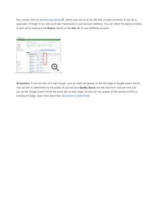 they comply with our advertising policies

, others may not run at all until they've been reviewed. If your ad is

approved, it'll begin to run and you'll see impressions in your account statistics. You can check the approval status
of each ad by looking at the Status column on the Ads tab of your AdWords account.

Ad
 position: If your ad rank isn't high enough, your ad might not appear on the first page of Google search results.
Your ad rank is determined by the quality of your ad (your Quality
 Score) and the maximum cost-per-click bid
you've set. Google doesn't show the same ads on each page, so your ad may appear on the second or third or
subsequent page. Learn more about how ad position is determined.

 