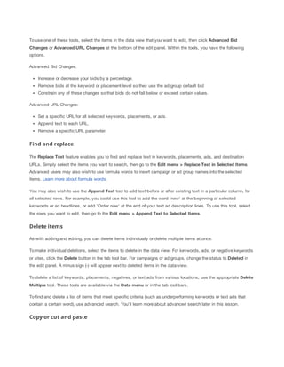To use one of these tools, select the items in the data view that you want to edit, then click Advanced
 Bid
Changes or Advanced
 URL
 Changes at the bottom of the edit panel. Within the tools, you have the following
options.
Advanced Bid Changes:
Increase or decrease your bids by a percentage.
Remove bids at the keyword or placement level so they use the ad group default bid
Constrain any of these changes so that bids do not fall below or exceed certain values.
Advanced URL Changes:
Set a specific URL for all selected keywords, placements, or ads.
Append text to each URL.
Remove a specific URL parameter.

Find and replace
The Replace
 Text feature enables you to find and replace text in keywords, placements, ads, and destination
URLs. Simply select the items you want to search, then go to the Edit
 menu
 >
 Replace
 Text
 in
 Selected
 Items.
Advanced users may also wish to use formula words to insert campaign or ad group names into the selected
items. Learn more about formula words.
You may also wish to use the Append
 Text tool to add text before or after existing text in a particular column, for
all selected rows. For example, you could use this tool to add the word 'new' at the beginning of selected
keywords or ad headlines, or add 'Order now' at the end of your text ad description lines. To use this tool, select
the rows you want to edit, then go to the Edit
 menu
 >
 Append
 Text
 to
 Selected
 Items.

Delete items
As with adding and editing, you can delete items individually or delete multiple items at once.
To make individual deletions, select the items to delete in the data view. For keywords, ads, or negative keywords
or sites, click the Delete button in the tab tool bar. For campaigns or ad groups, change the status to Deleted in
the edit panel. A minus sign (-) will appear next to deleted items in the data view.
To delete a list of keywords, placements, negatives, or text ads from various locations, use the appropriate Delete
Multiple tool. These tools are available via the Data
 menu or in the tab tool bars.
To find and delete a list of items that meet specific criteria (such as underperforming keywords or text ads that
contain a certain word), use advanced search. You'll learn more about advanced search later in this lesson.

Copy or cut and paste

 