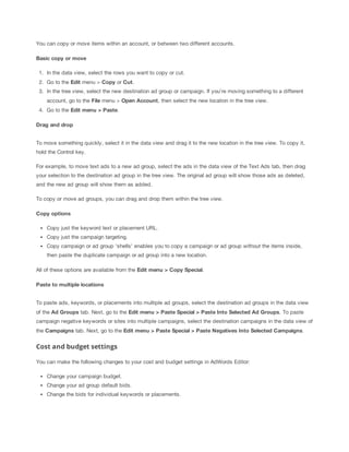 You can copy or move items within an account, or between two different accounts.
Basic
 copy
 or
 move
1. In the data view, select the rows you want to copy or cut.
2. Go to the Edit menu > Copy or Cut.
3. In the tree view, select the new destination ad group or campaign. If you're moving something to a different
account, go to the File menu > Open
 Account, then select the new location in the tree view.
4. Go to the Edit
 menu
 >
 Paste.
Drag
 and
 drop
To move something quickly, select it in the data view and drag it to the new location in the tree view. To copy it,
hold the Control key.
For example, to move text ads to a new ad group, select the ads in the data view of the Text Ads tab, then drag
your selection to the destination ad group in the tree view. The original ad group will show those ads as deleted,
and the new ad group will show them as added.
To copy or move ad groups, you can drag and drop them within the tree view.
Copy
 options
Copy just the keyword text or placement URL.
Copy just the campaign targeting.
Copy campaign or ad group 'shells' enables you to copy a campaign or ad group without the items inside,
then paste the duplicate campaign or ad group into a new location.
All of these options are available from the Edit
 menu
 >
 Copy
 Special.
Paste
 to
 multiple
 locations
To paste ads, keywords, or placements into multiple ad groups, select the destination ad groups in the data view
of the Ad
 Groups tab. Next, go to the Edit
 menu
 >
 Paste
 Special
 >
 Paste
 Into
 Selected
 Ad
 Groups. To paste
campaign negative keywords or sites into multiple campaigns, select the destination campaigns in the data view of
the Campaigns tab. Next, go to the Edit
 menu
 >
 Paste
 Special
 >
 Paste
 Negatives
 Into
 Selected
 Campaigns.

Cost and budget settings
You can make the following changes to your cost and budget settings in AdWords Editor:
Change your campaign budget.
Change your ad group default bids.
Change the bids for individual keywords or placements.

 