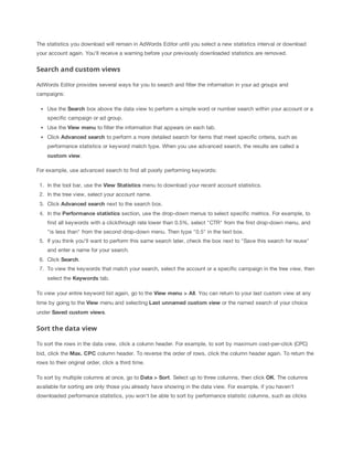 The statistics you download will remain in AdWords Editor until you select a new statistics interval or download
your account again. You'll receive a warning before your previously downloaded statistics are removed.

Search and custom views
AdWords Editor provides several ways for you to search and filter the information in your ad groups and
campaigns:
Use the Search box above the data view to perform a simple word or number search within your account or a
specific campaign or ad group.
Use the View
 menu to filter the information that appears on each tab.
Click Advanced
 search to perform a more detailed search for items that meet specific criteria, such as
performance statistics or keyword match type. When you use advanced search, the results are called a
custom
 view.
For example, use advanced search to find all poorly performing keywords:
1. In the tool bar, use the View
 Statistics menu to download your recent account statistics.
2. In the tree view, select your account name.
3. Click Advanced
 search next to the search box.
4. In the Performance
 statistics section, use the drop-down menus to select specific metrics. For example, to
find all keywords with a clickthrough rate lower than 0.5%, select "CTR" from the first drop-down menu, and
"is less than" from the second drop-down menu. Then type "0.5" in the text box.
5. If you think you'll want to perform this same search later, check the box next to "Save this search for reuse"
and enter a name for your search.
6. Click Search.
7. To view the keywords that match your search, select the account or a specific campaign in the tree view, then
select the Keywords tab.
To view your entire keyword list again, go to the View
 menu
 >
 All. You can return to your last custom view at any
time by going to the View menu and selecting Last
 unnamed
 custom
 view or the named search of your choice
under Saved
 custom
 views.

Sort the data view
To sort the rows in the data view, click a column header. For example, to sort by maximum cost-per-click (CPC)
bid, click the Max.
 CPC column header. To reverse the order of rows, click the column header again. To return the
rows to their original order, click a third time.
To sort by multiple columns at once, go to Data
 >
 Sort. Select up to three columns, then click OK. The columns
available for sorting are only those you already have showing in the data view. For example, if you haven't
downloaded performance statistics, you won't be able to sort by performance statistic columns, such as clicks

 