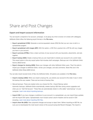 Share and Post Changes
Export and import account information
You can export a snapshot of an account, campaign, or ad group any time to review or to share with colleagues.
AdWords Editor offers the following export formats in the File
 menu.
Export
 spreadsheet
 (CSV):
 Generate a comma-separated values (CSV) file that you can view or edit in a
spreadsheet program.
Export
 spreadsheet
 with
 images
 (ZIP):
 With this option, a CSV file is packed into a ZIP file with any images
you have in your account.
Export
 summary
 (HTML):
 View a clean summary of your account with your keywords, placements, and ads
together.
Export
 backup
 (AEA):
 Create a backup that you can import later to restore your account to its current state.
This export option is the only export option that includes draft campaigns. Backups are in the AdWords Editor
Archive (AEA) format.
Export
 changes
 for
 sharing
 (AES):
 Share your changes with other AdWords Editor users. They'll be able to
import your changes to AdWords Editor, review your changes, and add comments. Share files are in the
AdWords Editor Share (AES) format.
You can also import several kinds of files into AdWords Editor. All options are available in the File
 menu.
Import
 a
 backup
 (AEA):
 When you import a backup file, you restore your account to the state it was in when
the backup file was created. There are two kinds of backup files:
Manual backups: These are created when you choose the File > Export Backup option.
Automatic backups: AdWords Editor automatically creates backup AEA files during version upgrades and
when you run "Get Full Account." These files are automatically stored in a file called "auto-backup" on your
computer. Learn more about importing backups.
Import
 CSV:
 If you have changes or additions to your account in a spreadsheet, you can import those updates
with the Import CSV option. Spreadsheets must include correct column headers and be saved in CSV
encoding. Learn more about importing CSV files.
Import
 share
 file
 (AES):
 View proposed changes and accept or reject them. Before importing an AES file, be
sure you've downloaded the most recent version of the account (using Get Recent Changes). The import is

 