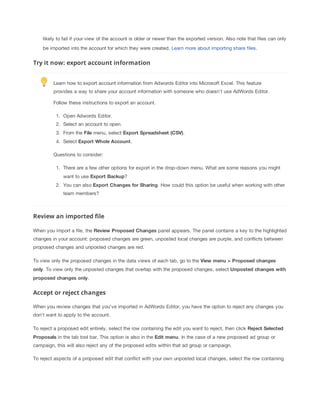 likely to fail if your view of the account is older or newer than the exported version. Also note that files can only
be imported into the account for which they were created. Learn more about importing share files.

Try it now: export account information
Learn how to export account information from Adwords Editor into Microsoft Excel. This feature
provides a way to share your account information with someone who doesn't use AdWords Editor.
Follow these instructions to export an account.
1. Open Adwords Editor.
2. Select an account to open.
3. From the File menu, select Export
 Spreadsheet
 (CSV).
4. Select Export
 Whole
 Account.
Questions to consider:
1. There are a few other options for export in the drop-down menu. What are some reasons you might
want to use Export
 Backup?
2. You can also Export
 Changes
 for
 Sharing. How could this option be useful when working with other
team members?

Review an imported file
When you import a file, the Review
 Proposed
 Changes panel appears. The panel contains a key to the highlighted
changes in your account: proposed changes are green, unposted local changes are purple, and conflicts between
proposed changes and unposted changes are red.
To view only the proposed changes in the data views of each tab, go to the View
 menu
 >
 Proposed
 changes
only. To view only the unposted changes that overlap with the proposed changes, select Unposted
 changes
 with
proposed
 changes
 only.

Accept or reject changes
When you review changes that you've imported in AdWords Editor, you have the option to reject any changes you
don't want to apply to the account.
To reject a proposed edit entirely, select the row containing the edit you want to reject, then click Reject
 Selected
Proposals in the tab tool bar. This option is also in the Edit
 menu. In the case of a new proposed ad group or
campaign, this will also reject any of the proposed edits within that ad group or campaign.
To reject aspects of a proposed edit that conflict with your own unposted local changes, select the row containing

 