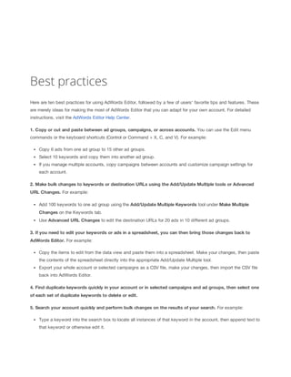 Best practices
Here are ten best practices for using AdWords Editor, followed by a few of users' favorite tips and features. These
are merely ideas for making the most of AdWords Editor that you can adapt for your own account. For detailed
instructions, visit the AdWords Editor Help Center.
1. Copy
 or
 cut
 and
 paste
 between
 ad
 groups,
 campaigns,
 or
 across
 accounts. You can use the Edit menu
commands or the keyboard shortcuts (Control or Command + X, C, and V). For example:
Copy 6 ads from one ad group to 15 other ad groups.
Select 10 keywords and copy them into another ad group.
If you manage multiple accounts, copy campaigns between accounts and customize campaign settings for
each account.
2. Make
 bulk
 changes
 to
 keywords
 or
 destination
 URLs
 using
 the
 Add/Update
 Multiple
 tools
 or
 Advanced
URL
 Changes. For example:
Add 100 keywords to one ad group using the Add/Update
 Multiple
 Keywords tool under Make
 Multiple
Changes on the Keywords tab.
Use Advanced
 URL
 Changes
 to edit the destination URLs for 20 ads in 10 different ad groups.
3. If
 you
 need
 to
 edit
 your
 keywords
 or
 ads
 in
 a
 spreadsheet,
 you
 can
 then
 bring
 those
 changes
 back
 to
AdWords
 Editor. For example:
Copy the items to edit from the data view and paste them into a spreadsheet. Make your changes, then paste
the contents of the spreadsheet directly into the appropriate Add/Update Multiple tool.
Export your whole account or selected campaigns as a CSV file, make your changes, then import the CSV file
back into AdWords Editor.
4. Find
 duplicate
 keywords
 quickly
 in
 your
 account
 or
 in
 selected
 campaigns
 and
 ad
 groups,
 then
 select
 one
of
 each
 set
 of
 duplicate
 keywords
 to
 delete
 or
 edit.
5. Search
 your
 account
 quickly
 and
 perform
 bulk
 changes
 on
 the
 results
 of
 your
 search. For example:
Type a keyword into the search box to locate all instances of that keyword in the account, then append text to
that keyword or otherwise edit it.

 