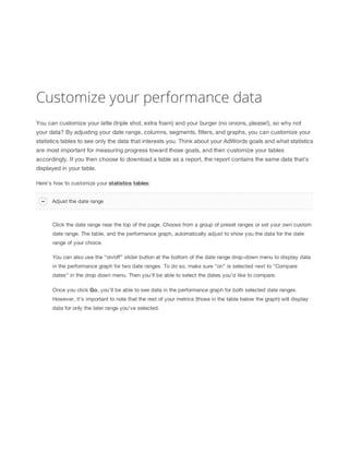 Customize your performance data
You can customize your latte (triple shot, extra foam) and your burger (no onions, please!), so why not
your data? By adjusting your date range, columns, segments, filters, and graphs, you can customize your
statistics tables to see only the data that interests you. Think about your AdWords goals and what statistics
are most important for measuring progress toward those goals, and then customize your tables
accordingly. If you then choose to download a table as a report, the report contains the same data that's
displayed in your table.
Here's how to customize your statistics
 tables:
Adjust the date range

Click the date range near the top of the page. Choose from a group of preset ranges or set your own custom
date range. The table, and the performance graph, automatically adjust to show you the data for the date
range of your choice.
You can also use the “on/off” slider button at the bottom of the date range drop-down menu to display data
in the performance graph for two date ranges. To do so, make sure “on” is selected next to “Compare
dates” in the drop down menu. Then you’ll be able to select the dates you’d like to compare.
Once you click Go, you’ll be able to see data in the performance graph for both selected date ranges.
However, it’s important to note that the rest of your metrics (those in the table below the graph) will display
data for only the later range you’ve selected.

 