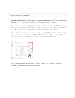 View performance summary graphs

If the performance graph isn't visible above your data table, click the graph icon

on the toolbar above

the table to make it appear. (You can click the icon again to make the graph disappear.)
You can compare two metrics using the drop-down menus just above the graph on the left. Click each dropdown menu and select the metric you’re interested in. For example, if you wanted to gauge the effectiveness
of a particular keyword, you could choose to view impressions and clicks at the same time.
You can also compare two date ranges for these metrics by selecting “Compare dates” from the drop-down
date range menu in the upper right corner of the page. For example, you could view your total clicks and
impressions from this week alongside your total clicks and impressions from last week.

You can also change the level of detail for your graph by selecting “Daily,” “Weekly,” “Monthly,” or
“Quarterly,” from the drop down menu above the graph.

 