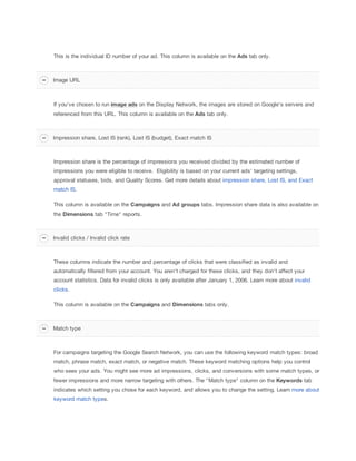 This is the individual ID number of your ad. This column is available on the Ads tab only.

Image URL

If you've chosen to run image
 ads on the Display Network, the images are stored on Google's servers and
referenced from this URL. This column is available on the Ads tab only.

Impression share, Lost IS (rank), Lost IS (budget), Exact match IS

Impression share is the percentage of impressions you received divided by the estimated number of
impressions you were eligible to receive. Eligibility is based on your current ads' targeting settings,
approval statuses, bids, and Quality Scores. Get more details about impression share, Lost IS, and Exact
match IS.
This column is available on the Campaigns and Ad
 groups tabs. Impression share data is also available on
the Dimensions tab "Time" reports.

Invalid clicks / Invalid click rate

These columns indicate the number and percentage of clicks that were classified as invalid and
automatically filtered from your account. You aren't charged for these clicks, and they don't affect your
account statistics. Data for invalid clicks is only available after January 1, 2006. Learn more about invalid
clicks.
This column is available on the Campaigns and Dimensions tabs only.

Match type

For campaigns targeting the Google Search Network, you can use the following keyword match types: broad
match, phrase match, exact match, or negative match. These keyword matching options help you control
who sees your ads. You might see more ad impressions, clicks, and conversions with some match types, or
fewer impressions and more narrow targeting with others. The "Match type" column on the Keywords tab
indicates which setting you chose for each keyword, and allows you to change the setting. Learn more about
keyword match types.

 