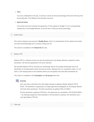 Time
If an ad is created late in the day, it will have a lower ad served percentage at the end of the day than
the existing ads. This difference will decrease over time.
Approval
 status
If an ad has yet to be reviewed and approved, it'll only appear on Google. If it isn't yet generating
impressions on the Google Network, an ad will have a lower ad served percentage.

Quality Score

This column displays your keyword's Quality
 Score, which is a measurement of how relevant and useful
your ads and landing page are to a person seeing your ad.
This column is available on the Keywords tab only.

Relative CTR

Relative CTR is a measure of how your ads are performing on the Display Network compared to other
advertisers' ads that are appearing on the same websites.
We calculate Relative CTR by dividing your clickthrough rate by the average clickthrough rate of all
advertisers on the placements where your ads are shown. Because this is a competitive metric, it's not
static. It will change based on the websites where your ad appears and what other advertisers do.
This column is available on the Campaigns
 and
 Ad
 groups tabs only.

Example
Let's say that an advertiser who sells digital cameras is getting a Display Network CTR of
0.05%. The advertiser is appearing on a single page about photography on the Display Network
with three other advertisers. The other advertisers are getting CTRs of 0.005%.
The first advertiser is getting a CTR that is 10x larger than the competitors' CTR (0.05%/0.005%
= 10). Because people are more interested in this advertiser's products, this advertiser has a
very high Relative CTR (10).

Total cost

 