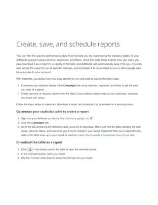 Create, save, and schedule reports
You can find the specific performance data that interests you by customizing the statistics tables of your
AdWords account using columns, segments, and filters. Once the table looks exactly how you want, you
can download it as a report in a variety of formats, and AdWords will automatically save it for you. You can
also set up the report to run at specific intervals, and schedule it to be emailed to you or other people who
have access to your account.
With AdWords, you always have two easy options to view and analyze your performance data:
Customize your statistics tables in the Campaigns tab using columns, segments, and filters to get the data
you need at a glance.
Create one-time or recurring reports from the data in your statistics tables that you can download, schedule,
and share with others.
Follow the steps below to create and download a report, and schedule it to be emailed on a recurring basis.

Customize your statistics table to create a report
1. Sign in to your AdWords account at http://adwords.google.com

.

2. Click the Campaigns tab.
3. Go to the tab containing the statistics table you'd like to download. Make sure that the table contains the date
range, columns, filters, and segments you'd like to include in your report. Segments that you've applied to the
data in the table show up in your report as columns. Learn how to create a customized view of your data

Download the table as a report
1. Click

in the toolbar above the table to open the download panel.

2. In the download panel, name your report.
3. Use the "Format" drop-down to select the file type for your report.

 