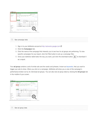 See campaign data

1. Sign in to your AdWords account at http://adwords.google.com
2. Click the Campaigns tab.
3. Click the name of the campaign that interests you to see how its ad groups are performing. To view
specific campaigns for your report, click the Filter button to set up a campaign filter.
4. Once your statistics table looks the way you want, just click the download button

to download it

as a report.

Your ad
 group contains a set of similar ads and the words and phrases, known as keywords, that you want to
trigger your ads to show. When you click on a campaign, AdWords will show you a view of the campaign's
performance broken out by its individual ad groups. You can also see ad group data by clicking the Ad
 groups tab
in the middle of your screen.

See ad group data

 