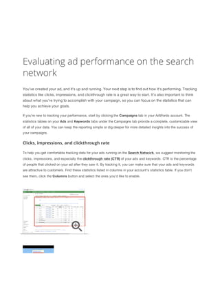 Evaluating ad performance on the search
network
You've created your ad, and it's up and running. Your next step is to find out how it's performing. Tracking
statistics like clicks, impressions, and clickthrough rate is a great way to start. It's also important to think
about what you're trying to accomplish with your campaign, so you can focus on the statistics that can
help you achieve your goals.
If you're new to tracking your performance, start by clicking the Campaigns tab in your AdWords account. The
statistics tables on your Ads and Keywords tabs under the Campaigns tab provide a complete, customizable view
of all of your data. You can keep the reporting simple or dig deeper for more detailed insights into the success of
your campaigns.

Clicks, impressions, and clickthrough rate
To help you get comfortable tracking data for your ads running on the Search
 Network, we suggest monitoring the
clicks, impressions, and especially the clickthrough
 rate
 (CTR) of your ads and keywords. CTR is the percentage
of people that clicked on your ad after they saw it. By tracking it, you can make sure that your ads and keywords
are attractive to customers. Find these statistics listed in columns in your account's statistics table. If you don't
see them, click the Columns button and select the ones you'd like to enable.

 