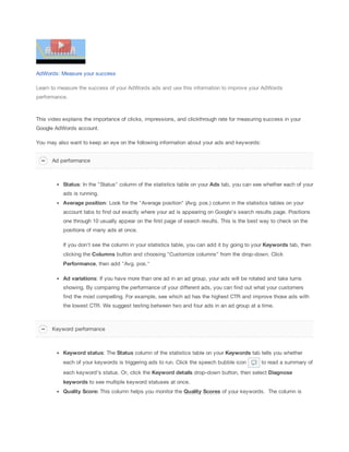 AdWords: Measure your success
Learn to measure the success of your AdWords ads and use this information to improve your AdWords
performance.

This video explains the importance of clicks, impressions, and clickthrough rate for measuring success in your
Google AdWords account.
You may also want to keep an eye on the following information about your ads and keywords:
Ad performance

Status: In the "Status" column of the statistics table on your Ads tab, you can see whether each of your
ads is running.
Average
 position: Look for the "Average position" (Avg. pos.) column in the statistics tables on your
account tabs to find out exactly where your ad is appearing on Google's search results page. Positions
one through 10 usually appear on the first page of search results. This is the best way to check on the
positions of many ads at once.
If you don't see the column in your statistics table, you can add it by going to your Keywords tab, then
clicking the Columns button and choosing "Customize columns" from the drop-down. Click
Performance, then add "Avg. pos."
Ad
 variations: If you have more than one ad in an ad group, your ads will be rotated and take turns
showing. By comparing the performance of your different ads, you can find out what your customers
find the most compelling. For example, see which ad has the highest CTR and improve those ads with
the lowest CTR. We suggest testing between two and four ads in an ad group at a time.

Keyword performance

Keyword
 status: The Status column of the statistics table on your Keywords
 tab tells you whether
each of your keywords is triggering ads to run. Click the speech bubble icon

to read a summary of

each keyword's status. Or, click the Keyword
 details drop-down button, then select Diagnose
keywords to see multiple keyword statuses at once.
Quality
 Score:
 This column helps you monitor the Quality
 Scores of your keywords. The column is

 