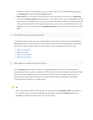 disabled by default in new accounts, but you can make it appear in your statistics table by going to
your Keywords tab, then clicking the Columns button.
Search
 terms:
 You can see the actual search terms that drove traffic to your ads on your Keywords
tab. From the Keyword
 details drop-down button, in the "Search terms" section, select All to see a list
of the searches that triggered your ads. You can use this information to identify which keywords are the
most successful and to find new keywords to add to your account. If you see that irrelevant terms are
triggering your ad, you can add these as negative
 keywords to prevent your ad from showing on these
terms.

Track statistics based on your campaign goals

It's always important to keep your own campaign goals in mind when you look at your account statistics.
Depending on what you want to achieve, certain statistics will be relevant and helpful to you, while others
may not be as useful. Choose a goal from the list below to see more suggestions of what to track:
Return on investment
Brand awareness
Traffic to your website
Sales and conversions

Track statistics for mobile ads on high-end devices

Use the Segment button to see the data in your campaign segmented by device. This allows you to
compare statistics such as clicks, impressions, CTRs, or conversion rates for desktop computers and highend mobile devices. Segmenting your data can help you identify which campaigns, ad groups, ads, or
keywords are driving the best performance for a particular type of device, especially for campaigns
combining desktop computer and mobile devices.

Tip
Here's some data you might not know about. You can see how your destination
 URLs are performing
for your entire account, or specific campaigns and ad groups. Just click the Dimensions tab, then
click View, and select "Destination URL" from the drop-down.

 