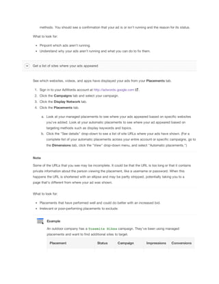 methods. You should see a confirmation that your ad is or isn’t running and the reason for its status.
What to look for:
Pinpoint which ads aren’t running.
Understand why your ads aren’t running and what you can do to fix them.

Get a list of sites where your ads appeared

See which websites, videos, and apps have displayed your ads from your Placements tab.
1. Sign in to your AdWords account at http://adwords.google.com

.

2. Click the Campaigns tab and select your campaign.
3. Click the Display
 Network tab.
4. Click the Placements tab.
a. Look at your managed placements to see where your ads appeared based on specific websites
you've added. Look at your automatic placements to see where your ad appeared based on
targeting methods such as display keywords and topics.
b. Click the "See details" drop-down to see a list of site URLs where your ads have shown. (For a
complete list of your automatic placements across your entire account or specific campaigns, go to
the Dimensions tab, click the "View" drop-down menu, and select "Automatic placements.")

Note
Some of the URLs that you see may be incomplete. It could be that the URL is too long or that it contains
private information about the person viewing the placement, like a username or password. When this
happens the URL is shortened with an ellipse and may be partly stripped, potentially taking you to a
page that’s different from where your ad was shown.
What to look for:
Placements that have performed well and could do better with an increased bid.
Irrelevant or poor-performing placements to exclude.

Example
An outdoor company has a Yosemite Hikes campaign. They’ve been using managed
placements and want to find additional sites to target.
Placement

Status

Campaign

Impressions

Conversions

 