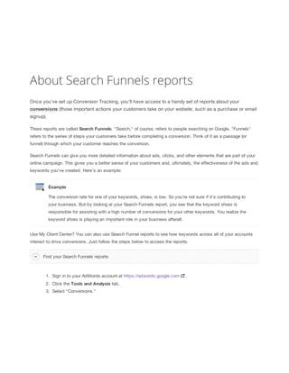 About Search Funnels reports
Once you've set up Conversion Tracking, you'll have access to a handy set of reports about your
conversions (those important actions your customers take on your website, such as a purchase or email
signup).
These reports are called Search
 Funnels. "Search," of course, refers to people searching on Google. "Funnels"
refers to the series of steps your customers take before completing a conversion. Think of it as a passage (or
funnel) through which your customer reaches the conversion.
Search Funnels can give you more detailed information about ads, clicks, and other elements that are part of your
online campaign. This gives you a better sense of your customers and, ultimately, the effectiveness of the ads and
keywords you've created. Here’s an example:

Example
The conversion rate for one of your keywords, shoes, is low. So you’re not sure if it’s contributing to
your business. But by looking at your Search Funnels report, you see that the keyword shoes is
responsible for assisting with a high number of conversions for your other keywords. You realize the
keyword shoes is playing an important role in your business afterall.
Use My Client Center? You can also use Search Funnel reports to see how keywords across all of your accounts
interact to drive conversions. Just follow the steps below to access the reports.
Find your Search Funnels reports

1. Sign in to your AdWords account at https://adwords.google.com
2. Click the Tools
 and
 Analysis tab.
3. Select "Conversions."

.

 