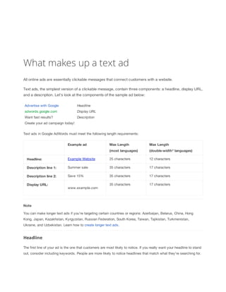 What makes up a text ad
All online ads are essentially clickable messages that connect customers with a website.
Text ads, the simplest version of a clickable message, contain three components: a headline, display URL,
and a description. Let's look at the components of the sample ad below:
Advertise with Google

Headline

adwords.google.com

Display
 URL

Want fast results?

Description

Create your ad campaign today!
Text ads in Google AdWords must meet the following length requirements:
Example
 ad

Max
 Length

Max
 Length

(most
 languages)

(double-width*
 languages)

Headline:

Example Website

25 characters

12 characters

Description
 line
 1:

Summer sale

35 characters

17 characters

Description
 line
 2:

Save 15%

35 characters

17 characters

35 characters

17 characters

Display
 URL:

www.example.com

Note
You can make longer text ads if you're targeting certain countries or regions: Azerbaijan, Belarus, China, Hong
Kong, Japan, Kazakhstan, Kyrgyzstan, Russian Federation, South Korea, Taiwan, Tajikistan, Turkmenistan,
Ukraine, and Uzbekistan. Learn how to create longer text ads.

Headline
The first line of your ad is the one that customers are most likely to notice. If you really want your headline to stand
out, consider including keywords. People are more likely to notice headlines that match what they're searching for.

 