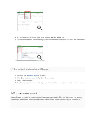 4. On the bottom left-hand side of the page, click the Search
 Funnels
 link.
5. You'll now see a series of reports that you can click on to learn more about your clicks and conversions.

Find your Search Funnels reports in an MCC account

1. Sign in to your My Client Center

account.

2. Click Conversions in under the My Client Center button.
3. Select “Search Funnels.”
4. You'll now see a series of reports that you can click on to learn more about your clicks and conversions.

Follow steps in your account
Search Funnels can easily be viewed inside of your regular report tables. Click this link to go to your account
and see a guided tour that walks you through each step to enable Search Funnel columns in your account.

 