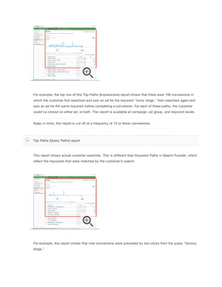 For example, the top row of this Top Paths (Impressions) report shows that there were 199 conversions in
which the customer first searched and saw an ad for the keyword "funny blogs," then searched again and
saw an ad for the same keyword before completing a conversion. For each of these paths, the customer
could've clicked on either ad, or both. This report is available at campaign, ad group, and keyword levels.
Keep in mind, this report is cut off at a frequency of 10 or fewer conversions.

Top Paths (Query Paths) report

This report shows actual customer searches. This is different than Keyword Paths in Search Funnels, which
reflect the keywords that were matched by the customer's search.

For example, this report shows that nine conversions were preceded by two clicks from the query "famous
blogs."

 