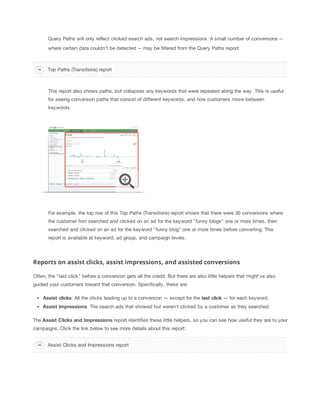 Query Paths will only reflect clicked search ads, not search impressions. A small number of conversions -where certain data couldn't be detected -- may be filtered from the Query Paths report.

Top Paths (Transitions) report

This report also shows paths, but collapses any keywords that were repeated along the way. This is useful
for seeing conversion paths that consist of different keywords, and how customers move between
keywords.

For example, the top row of this Top Paths (Transitions) report shows that there were 30 conversions where
the customer first searched and clicked on an ad for the keyword "funny blogs" one or more times, then
searched and clicked on an ad for the keyword "funny blog" one or more times before converting. This
report is available at keyword, ad group, and campaign levels.

Reports on assist clicks, assist impressions, and assisted conversions
Often, the "last click" before a conversion gets all the credit. But there are also little helpers that might've also
guided your customers toward that conversion. Specifically, these are:
Assist
 clicks: All the clicks leading up to a conversion — except for the last
 click — for each keyword.
Assist
 impressions: The search ads that showed but weren't clicked by a customer as they searched.
The Assist
 Clicks
 and
 Impressions report identifies these little helpers, so you can see how useful they are to your
campaigns. Click the link below to see more details about this report:
Assist Clicks and Impressions report

 