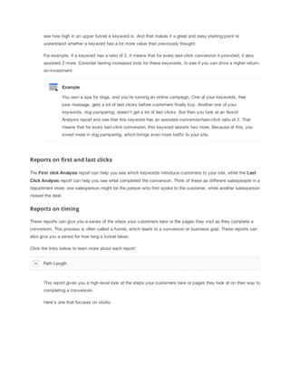 see how high in an upper funnel a keyword is. And that makes it a great and easy starting point to
understand whether a keyword has a lot more value than previously thought.
For example, if a keyword has a ratio of 2, it means that for every last-click conversion it provided, it also
assisted 2 more. Consider testing increased bids for these keywords, to see if you can drive a higher returnon-investment.

Example
You own a spa for dogs, and you're running an online campaign. One of your keywords, free
paw
 massage, gets a lot of last clicks before customers finally buy. Another one of your
keywords, dog
 pampering, doesn't get a lot of last clicks. But then you look at an Assist
Analysis report and see that this keyword has an assisted-conversion/last-click ratio of 2. That
means that for every last-click conversion, this keyword assists two more. Because of this, you
invest more in dog
 pampering, which brings even more traffic to your site.

Reports on first and last clicks
The First
 click
 Analysis report can help you see which keywords introduce customers to your site, while the Last
Click
 Analysis
 report can help you see what completed the conversion. Think of these as different salespeople in a
department store: one salesperson might be the person who first spoke to the customer, while another salesperson
closed the deal.

Reports on timing
These reports can give you a sense of the steps your customers take or the pages they visit as they complete a
conversion. This process is often called a funnel, which leads to a conversion or business goal. These reports can
also give you a sense for how long a funnel takes.
Click the links below to learn more about each report:
Path Length

This report gives you a high-level look at the steps your customers take or pages they look at on their way to
completing a conversion.
Here's one that focuses on clicks:

 