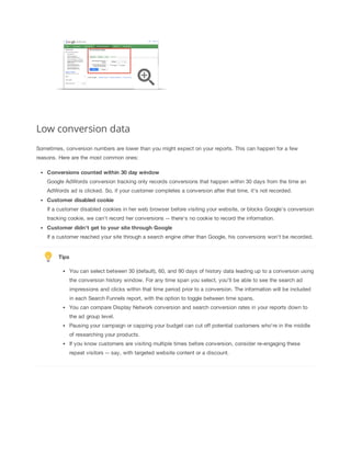 Low conversion data
Sometimes, conversion numbers are lower than you might expect on your reports. This can happen for a few
reasons. Here are the most common ones:
Conversions
 counted
 within
 30
 day
 window
Google AdWords conversion tracking only records conversions that happen within 30 days from the time an
AdWords ad is clicked. So, if your customer completes a conversion after that time, it's not recorded.
Customer
 disabled
 cookie
If a customer disabled cookies in her web browser before visiting your website, or blocks Google's conversion
tracking cookie, we can't record her conversions -- there's no cookie to record the information.
Customer
 didn't
 get
 to
 your
 site
 through
 Google
If a customer reached your site through a search engine other than Google, his conversions won't be recorded.

Tips
You can select between 30 (default), 60, and 90 days of history data leading up to a conversion using
the conversion history window. For any time span you select, you’ll be able to see the search ad
impressions and clicks within that time period prior to a conversion. The information will be included
in each Search Funnels report, with the option to toggle between time spans.
You can compare Display Network conversion and search conversion rates in your reports down to
the ad group level.
Pausing your campaign or capping your budget can cut off potential customers who're in the middle
of researching your products.
If you know customers are visiting multiple times before conversion, consider re-engaging these
repeat visitors -- say, with targeted website content or a discount.

 