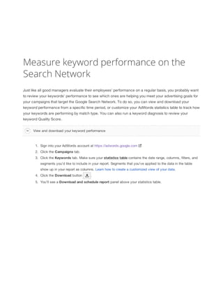 Measure keyword performance on the
Search Network
Just like all good managers evaluate their employees' performance on a regular basis, you probably want
to review your keywords' performance to see which ones are helping you meet your advertising goals for
your campaigns that target the Google Search Network. To do so, you can view and download your
keyword performance from a specific time period, or customize your AdWords statistics table to track how
your keywords are performing by match type. You can also run a keyword diagnosis to review your
keyword Quality Score.
View and download your keyword performance

1. Sign into your AdWords account at https://adwords.google.com
2. Click the Campaigns tab.
3. Click the Keywords tab. Make sure your statistics
 table contains the date range, columns, filters, and
segments you'd like to include in your report. Segments that you've applied to the data in the table
show up in your report as columns. Learn how to create a customized view of your data.
4. Click the Download button

.

5. You'll see a Download
 and
 schedule
 report panel above your statistics table.

 