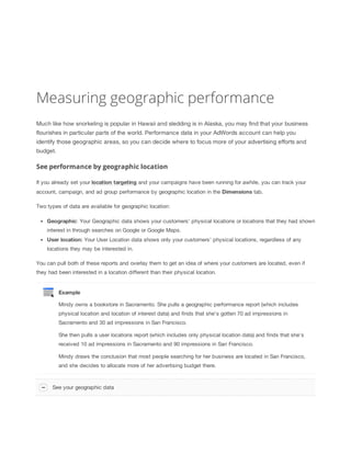 Measuring geographic performance
Much like how snorkeling is popular in Hawaii and sledding is in Alaska, you may find that your business
flourishes in particular parts of the world. Performance data in your AdWords account can help you
identify those geographic areas, so you can decide where to focus more of your advertising efforts and
budget.

See performance by geographic location
If you already set your location
 targeting and your campaigns have been running for awhile, you can track your
account, campaign, and ad group performance by geographic location in the Dimensions tab.
Two types of data are available for geographic location:
Geographic: Your Geographic data shows your customers' physical locations or locations that they had shown
interest in through searches on Google or Google Maps.
User
 location: Your User Location data shows only your customers' physical locations, regardless of any
locations they may be interested in.
You can pull both of these reports and overlay them to get an idea of where your customers are located, even if
they had been interested in a location different than their physical location.

Example
Mindy owns a bookstore in Sacramento. She pulls a geographic performance report (which includes
physical location and location of interest data) and finds that she's gotten 70 ad impressions in
Sacramento and 30 ad impressions in San Francisco.
She then pulls a user locations report (which includes only physical location data) and finds that she's
received 10 ad impressions in Sacramento and 90 impressions in San Francisco.
Mindy draws the conclusion that most people searching for her business are located in San Francisco,
and she decides to allocate more of her advertising budget there.

See your geographic data

 