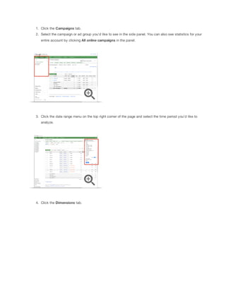 1. Click the Campaigns tab.
2. Select the campaign or ad group you'd like to see in the side panel. You can also see statistics for your
entire account by clicking All
 online
 campaigns in the panel.

3. Click the date range menu on the top right corner of the page and select the time period you'd like to
analyze.

4. Click the Dimensions tab.

 