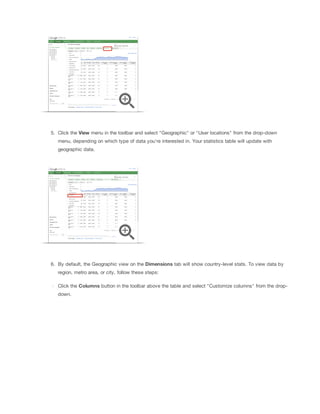 5. Click the View menu in the toolbar and select "Geographic" or "User locations" from the drop-down
menu, depending on which type of data you're interested in. Your statistics table will update with
geographic data.

6. By default, the Geographic view on the Dimensions tab will show country-level stats. To view data by
region, metro area, or city, follow these steps:
Click the Columns button in the toolbar above the table and select "Customize columns" from the dropdown.

 
