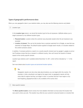 Types of geographic performance data
When you view geographic data in your statistics table, you may also see the following columns and details:
Location type

In the Location
 type column, we record the location type for the ad impression. AdWords allows you to
target customers by two different location types:
Physical
 location: Location where the customer was physically located when the ad impression was
recorded.
Location
 of
 interest: This can be the location that a customer searched for on Google, an area that was
searched on Google Maps, the default location applied to Google search results, or a location related to
the content someone viewed.
In addition, if someone performs a search on a country-specific domain (such as google.fr, google.co.uk) but
her IP address shows that she is located in a different country, then we'll record her location of interest
based on the country-specific domain.
Location type statistics aren't available before November 15, 2011, which will be indicated by "--" in the
report.
Get more details about location types and advanced location options.

Tip
Geographic reports can only show data about locations you can target within the country. For
example, in India, advertisers can target at the region level, so geographic reports will only
show data for regions that they can target in India. In countries that don't have region or citylevel targeting, geographical data is only available at the country level.

Most specific location

The Most
 specific
 location column shows the most detailed information we have about the location that
was used to show your ads. This location may either be your customer's physical location or a location that

 