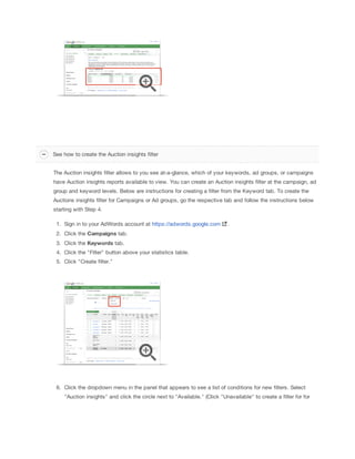 See how to create the Auction insights filter
The Auction insights filter allows to you see at-a-glance, which of your keywords, ad groups, or campaigns
have Auction insights reports available to view. You can create an Auction insights filter at the campaign, ad
group and keyword levels. Below are instructions for creating a filter from the Keyword tab. To create the
Auctions insights filter for Campaigns or Ad groups, go the respective tab and follow the instructions below
starting with Step 4.
1. Sign in to your AdWords account at https://adwords.google.com

.

2. Click the Campaigns tab.
3. Click the Keywords tab.
4. Click the "Filter" button above your statistics table.
5. Click "Create filter."

6. Click the dropdown menu in the panel that appears to see a list of conditions for new filters. Select
"Auction insights" and click the circle next to "Available." (Click "Unavailable" to create a filter for for

 