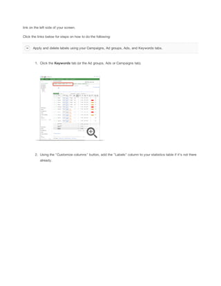 link on the left side of your screen.
Click the links below for steps on how to do the following:
Apply and delete labels using your Campaigns, Ad groups, Ads, and Keywords tabs.

1. Click the Keywords tab (or the Ad groups, Ads or Campaigns tab).

2. Using the "Customize columns" button, add the "Labels" column to your statistics table if it's not there
already.

 