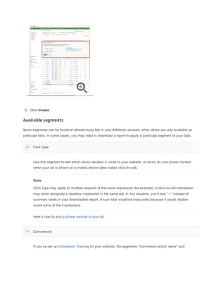 9. Click Create.

Available segments
Some segments can be found on almost every tab in your AdWords account, while others are only available on
particular tabs. In some cases, you may need to download a report to apply a particular segment to your data.
Click type

Use this segment to see which clicks resulted in visits to your website, or clicks on your phone number
when your ad is shown on a mobile device (also called click-to-call).

Note
Click type may apply to multiple aspects of the same impression (for example, a click-to-call impression
may show alongside a headline impression in the same ad). In this situation, you'll see "--" instead of
summary totals in your downloaded report. A sum total would be inaccurate because it would doublecount some of the impressions.
Here's how to add a phone number to your ad.

Conversions

If you've set up Conversion Tracking on your website, the segments "Conversion action name" and

 