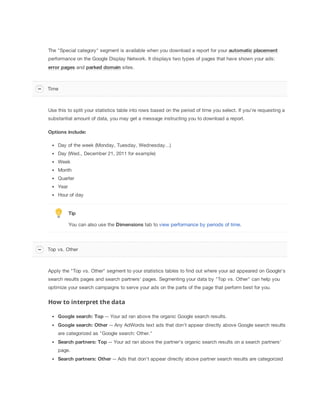 The "Special category" segment is available when you download a report for your automatic
 placement
performance on the Google Display Network. It displays two types of pages that have shown your ads:
error
 pages and parked
 domain sites.

Time

Use this to split your statistics table into rows based on the period of time you select. If you're requesting a
substantial amount of data, you may get a message instructing you to download a report.
Options
 include:
Day of the week (Monday, Tuesday, Wednesday...)
Day (Wed., December 21, 2011 for example)
Week
Month
Quarter
Year
Hour of day

Tip
You can also use the Dimensions tab to view performance by periods of time.

Top vs. Other

Apply the "Top vs. Other" segment to your statistics tables to find out where your ad appeared on Google's
search results pages and search partners' pages. Segmenting your data by "Top vs. Other" can help you
optimize your search campaigns to serve your ads on the parts of the page that perform best for you.

How to interpret the data
Google
 search:
 Top -- Your ad ran above the organic Google search results.
Google
 search:
 Other -- Any AdWords text ads that don't appear directly above Google search results
are categorized as "Google search: Other."
Search
 partners:
 Top -- Your ad ran above the partner's organic search results on a search partners'
page.
Search
 partners:
 Other -- Ads that don't appear directly above partner search results are categorized

 