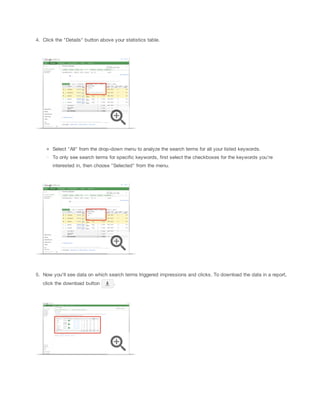 4. Click the "Details" button above your statistics table.

Select "All" from the drop-down menu to analyze the search terms for all your listed keywords.
To only see search terms for specific keywords, first select the checkboxes for the keywords you're
interested in, then choose "Selected" from the menu.

5. Now you'll see data on which search terms triggered impressions and clicks. To download the data in a report,
click the download button

.

 
