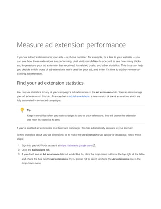 Measure ad extension performance
If you've added extensions to your ads -- a phone number, for example, or a link to your website -- you
can see how these extensions are performing. Just visit your AdWords account to see how many clicks
and impressions your ad extension has received, its related costs, and other statistics. This data can help
you decide which types of ad extensions work best for your ad, and when it's time to add or remove an
existing ad extension.

Find your ad extension statistics
You can see statistics for any of your campaign's ad extensions on the Ad
 extensions tab. You can also manage
your ad extensions on this tab. An exception is social annotations, a new version of social extensions which are
fully automated in enhanced campaigns.

Tip
Keep in mind that when you make changes to any of your extensions, this will delete the extension
and reset its statistics to zero.
If you've enabled ad extensions in at least one campaign, this tab automatically appears in your account.
To find statistics about your ad extensions, or to make the Ad
 extensions
 tab appear or disappear, follow these
steps:
1. Sign into your AdWords account at https://adwords.google.com

.

2. Click the Campaigns tab.
3. If you don't see an Ad
 extensions tab but would like to, click the drop-down button at the top right of the table
and check the box next to Ad
 extensions. If you prefer not to see it, uncheck the Ad
 extensions box in the
drop-down menu.

 